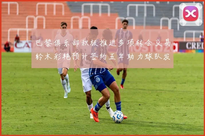 巴黎俱乐部积极推进多项转会交易铃木彩艳预计签约五年助力球队发展