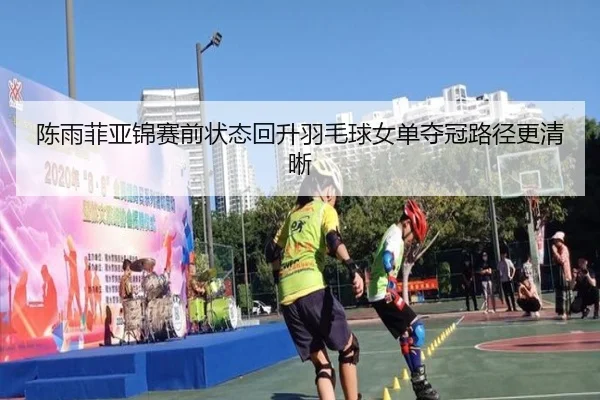 陈雨菲亚锦赛前状态回升羽毛球女单夺冠路径更清晰